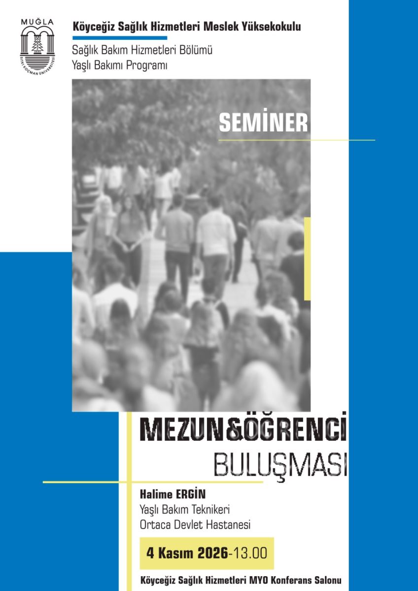 Genel tasarım: Dikey bir afiş. Zemin beyaz. Sağ kenarda boydan boya kalın mavi bir şerit var. Sol alt köşede L şeklinde mavi bir blok var. İnce sarı çizgilerle süslenmiş sade bir tasarım.  En üst bölüm - solda: Muğla Sıtkı Koçman Üniversitesi logosu var. Yanında yazılar: En üstte kalın siyah harflerle, altında mavi kalın bir çizgi ile:  Köyceğiz Sağlık Hizmetleri Meslek Yüksekokulu Altında normal yazıyla: Sağlık Bakım Hizmetleri Bölümü Yaşlı Bakımı Programı  Orta bölüm - fotoğraf: Gri tonlamalı, hafif bulanık bir kalabalık fotoğrafı var. Dışarıda yürüyen, arkadan ve önden görünen bir grup genç öğrenci kalabalığı görülüyor. Ağaçlı bir yolda yürüyorlar. Fotoğrafın sağ üst köşesinde beyaz büyük harflerle:  SEMİNER yazıyor. Altında ince yatay sarı bir çizgi var. Fotoğrafın sağ kenarında küçük dikey sarı bir şerit var.  Alt bölüm - etkinlik bilgisi: Fotoğrafın hemen altında büyük kalın siyah harflerle:  MEZUN & ÖĞRENCİ BULUŞMASI yazıyor. Afişin sağ kenarı biraz kırpılmış olduğu için yazıların en sağı kesik görünüyor.  Altında konuşmacı bilgisi:  Halime ERGİN - kalın yazıyla Yaşlı Bakım Teknikeri Ortaca Devlet Hastanesi  Onun altında açık sarı bir kutu içinde siyah kalın yazıyla tarih ve saat:  4 Kasım 2026 - 13.00  En altta küçük siyah yazıyla yer bilgisi:  Köyceğiz Sağlık Hizmetleri MYO Konferans Salonu  Sarı ince dikey ve yatay çizgiler bu yazı bölümünü çerçeveliyor.  Özetle afiş şunu duyuruyor: Köyceğiz Sağlık Hizmetleri Meslek Yüksekokulu Yaşlı Bakımı Programı tarafından, Ortaca Devlet Hastanesi'nde Yaşlı Bakım Teknikeri olarak çalışan Halime Ergin'in katılacağı bir Mezun ve Öğrenci Buluşması semineri, 4 Kasım 2026 saat 13.00'te Köyceğiz Sağlık Hizmetleri MYO Konferans Salonu'nda yapılacak.